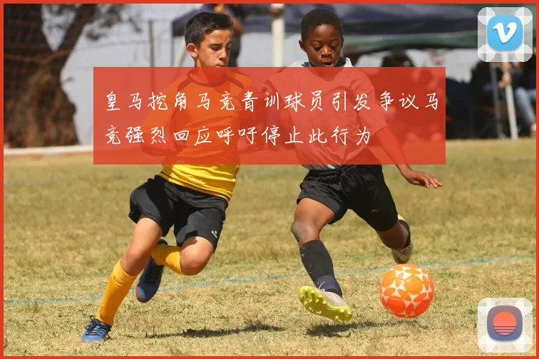 皇马挖角马竞青训球员引发争议马竞强烈回应呼吁停止此行为
