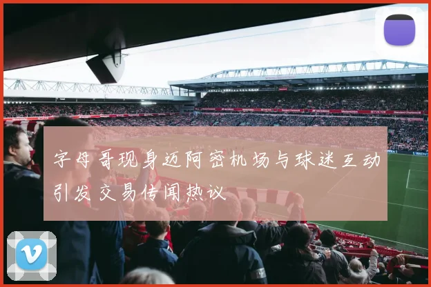 字母哥现身迈阿密机场与球迷互动引发交易传闻热议