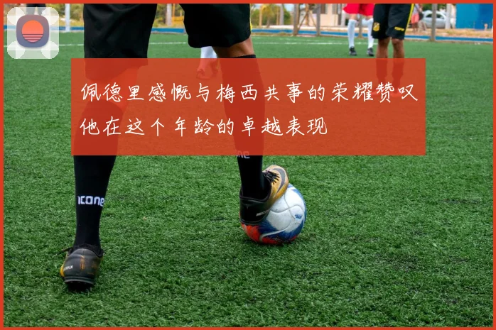 佩德里感慨与梅西共事的荣耀赞叹他在这个年龄的卓越表现