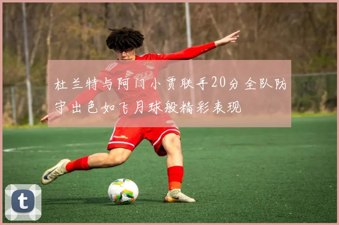 杜兰特与阿门小贾联手20分全队防守出色如飞月球般精彩表现