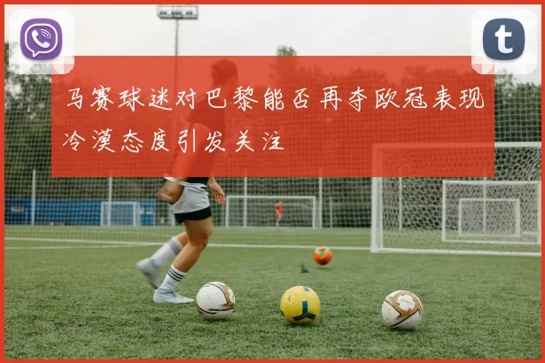 马赛球迷对巴黎能否再夺欧冠表现冷漠态度引发关注