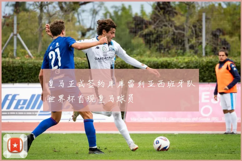 皇马正式签约库库雷利亚西班牙队世界杯首现皇马球员