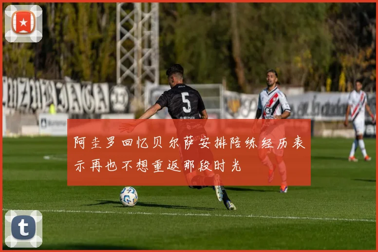 阿圭罗回忆贝尔萨安排陪练经历表示再也不想重返那段时光