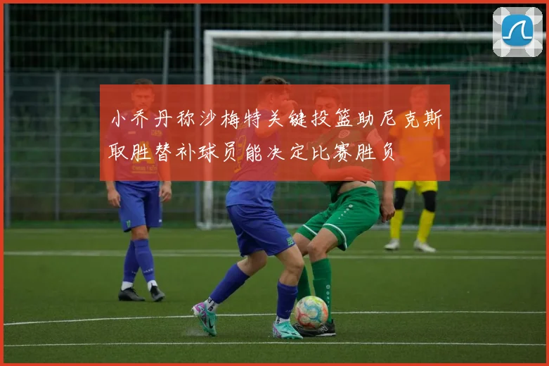 小乔丹称沙梅特关键投篮助尼克斯取胜替补球员能决定比赛胜负