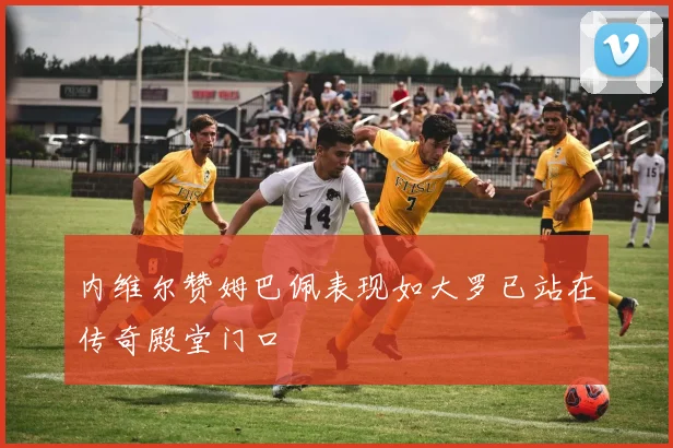 内维尔赞姆巴佩表现如大罗已站在传奇殿堂门口