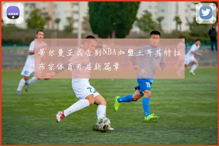 蒂尔曼正式告别NBA加盟土耳其特拉布宗体育开启新篇章