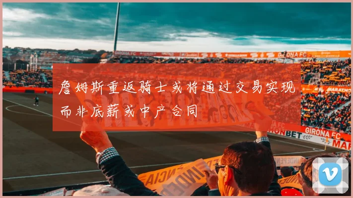 詹姆斯重返骑士或将通过交易实现而非底薪或中产合同