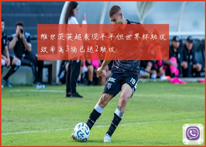 维尔茨英超表现平平但世界杯助攻效率高3场已送2助攻