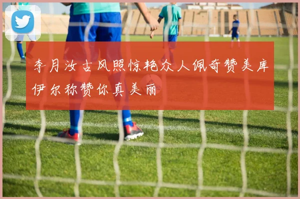 李月汝古风照惊艳众人佩奇赞美库伊尔称赞你真美丽