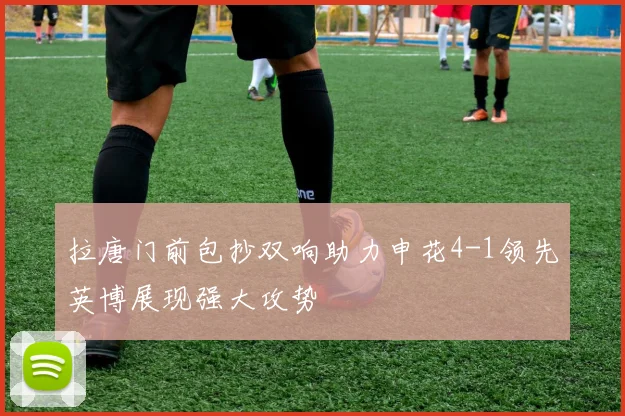 拉唐门前包抄双响助力申花4-1领先英博展现强大攻势