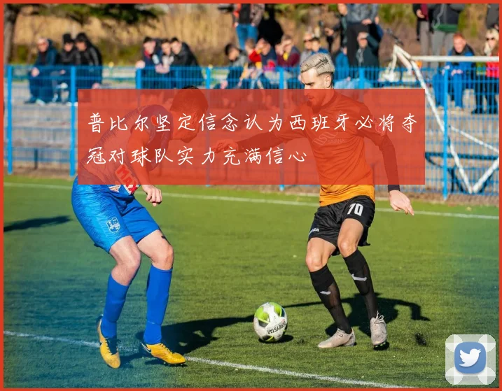 普比尔坚定信念认为西班牙必将夺冠对球队实力充满信心