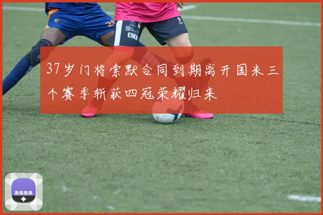 37岁门将索默合同到期离开国米三个赛季斩获四冠荣耀归来