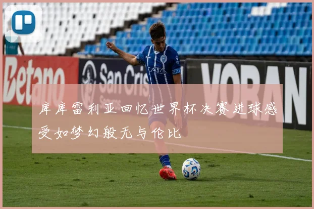 库库雷利亚回忆世界杯决赛进球感受如梦幻般无与伦比