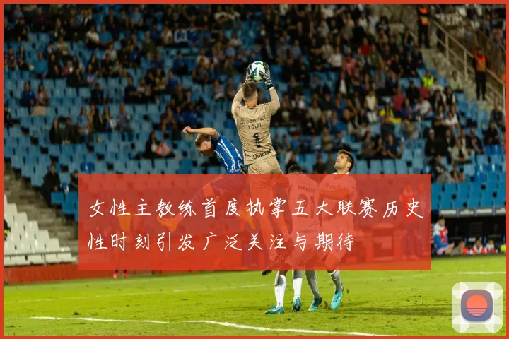 女性主教练首度执掌五大联赛历史性时刻引发广泛关注与期待