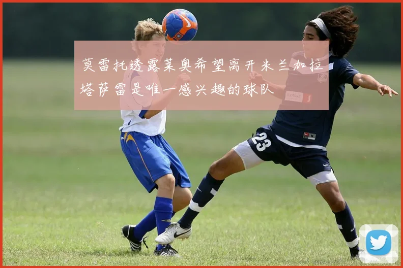 莫雷托透露莱奥希望离开米兰加拉塔萨雷是唯一感兴趣的球队