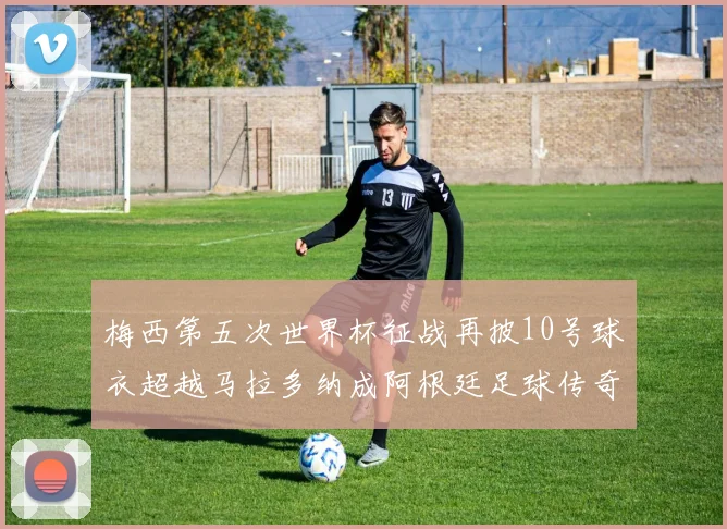 梅西第五次世界杯征战再披10号球衣超越马拉多纳成阿根廷足球传奇