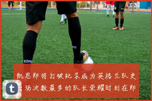 凯恩即将打破纪录成为英格兰队史出场次数最多的队长荣耀时刻在即