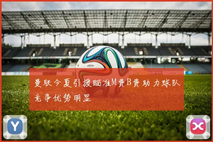 曼联今夏引援瞄准M费B费助力球队竞争优势明显