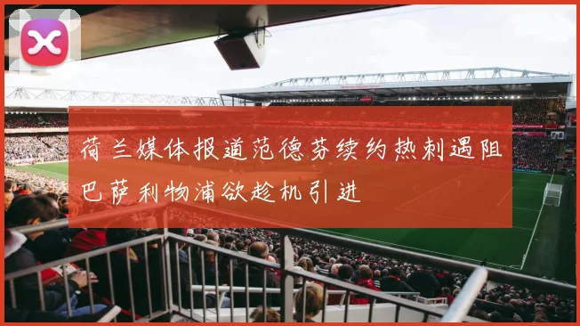 荷兰媒体报道范德芬续约热刺遇阻巴萨利物浦欲趁机引进