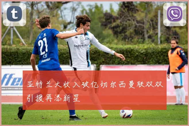 亚特兰大收入破亿切尔西曼联双双引援再添新星