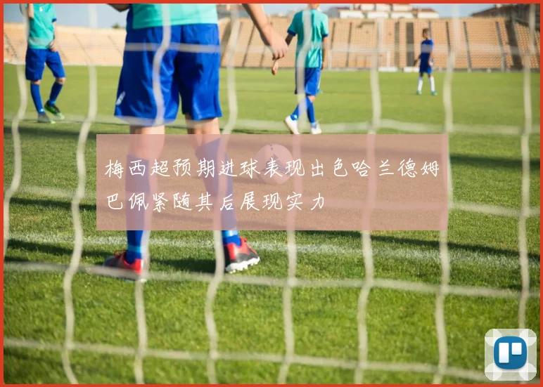 梅西超预期进球表现出色哈兰德姆巴佩紧随其后展现实力