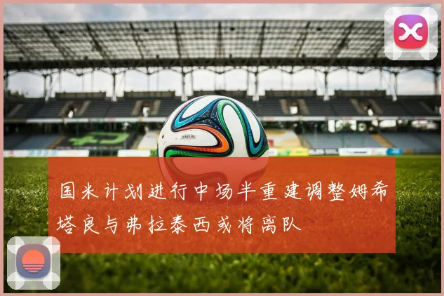 国米计划进行中场半重建调整姆希塔良与弗拉泰西或将离队