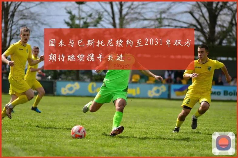 国米与巴斯托尼续约至2031年双方期待继续携手共进
