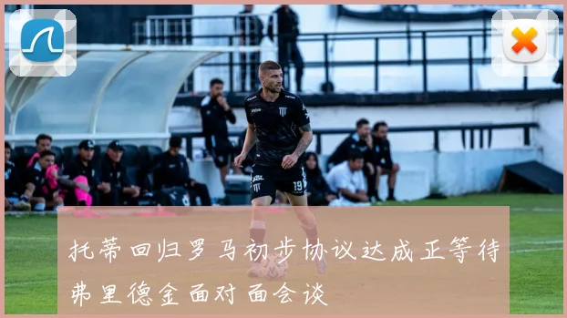 托蒂回归罗马初步协议达成正等待弗里德金面对面会谈